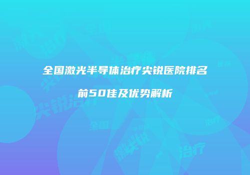 全国激光半导体治疗尖锐医院排名前50佳及优势解析