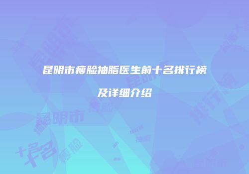 昆明市瘦脸抽脂医生前十名排行榜及详细介绍