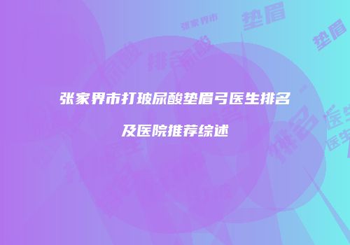 张家界市打玻尿酸垫眉弓医生排名及医院推荐综述