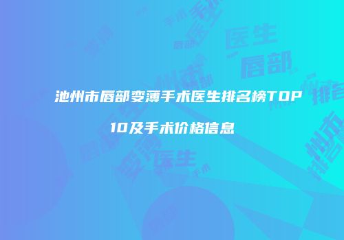 池州市唇部变薄手术医生排名榜TOP10及手术价格信息