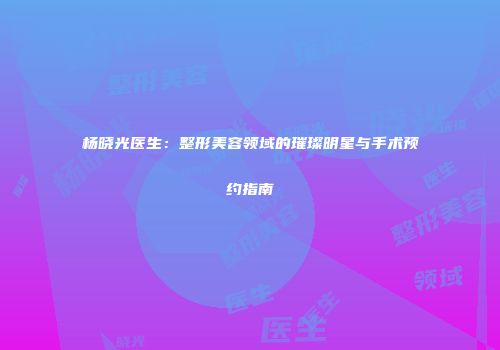 杨晓光医生：整形美容领域的璀璨明星与手术预约指南