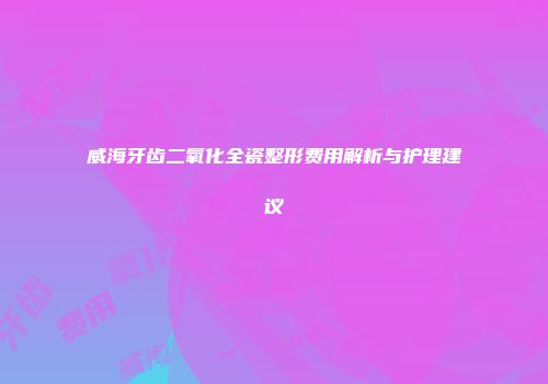 威海牙齿二氧化全瓷整形费用解析与护理建议