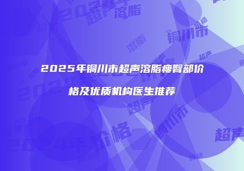 2025年铜川市超声溶脂瘦臀部价格及优质机构医生推荐