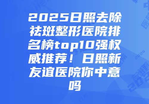 2025日照去除祛斑整形医院排名榜top10强权威推荐!日照新友谊医院你中意吗