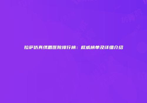 拉萨仿真绣眉医院排行榜：权威榜单及详细介绍