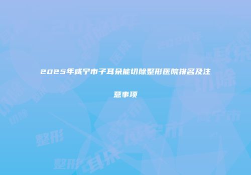 2025年咸宁市子耳朵能切除整形医院排名及注意事项