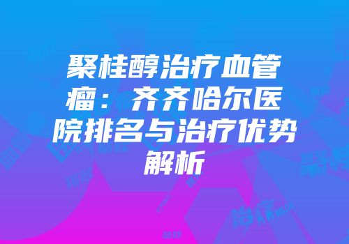 聚桂醇治疗血管瘤：齐齐哈尔医院排名与治疗优势解析