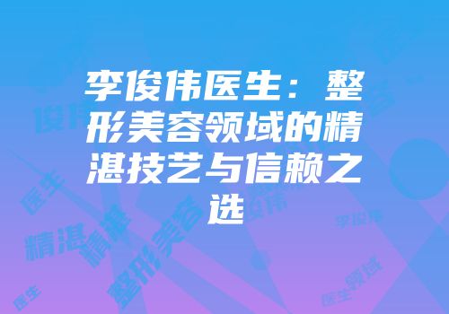 李俊伟医生：整形美容领域的精湛技艺与信赖之选