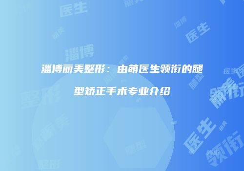 淄博丽美整形：由萌医生领衔的腿型矫正手术专业介绍