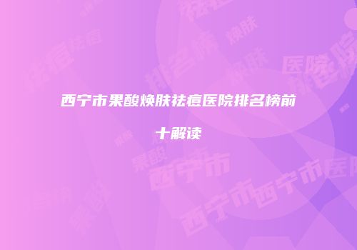 西宁市果酸焕肤祛痘医院排名榜前十解读