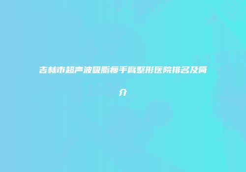吉林市超声波吸脂瘦手臂整形医院排名及简介