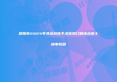 邵阳市2025年耳朵到造手术医院口碑排名前十榜单揭晓