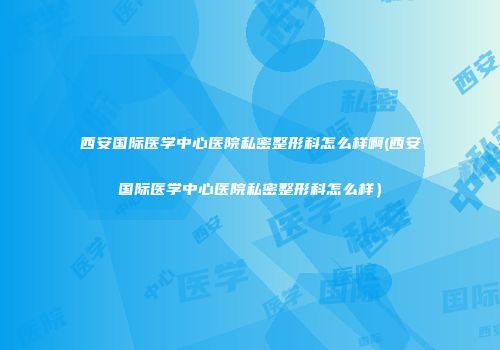 西安国际医学中心医院私密整形科怎么样啊(西安国际医学中心医院私密整形科怎么样）