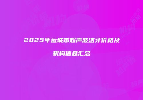 2025年运城市超声波洁牙价格及机构信息汇总