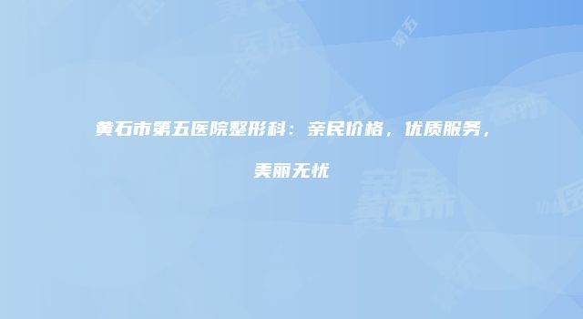 黄石市第五医院整形科:亲民价格,优质服务,美丽无忧