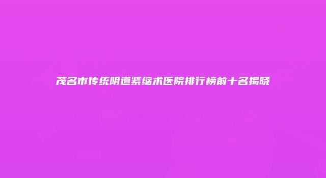 茂名市传统阴道紧缩术医院排行榜前十名揭晓