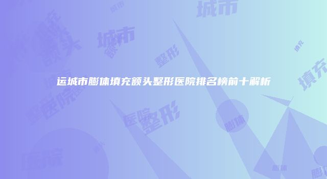 运城市膨体填充额头整形医院排名榜前十解析