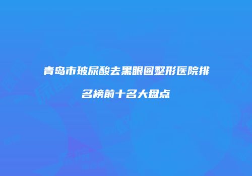 青岛市玻尿酸去黑眼圈整形医院排名榜前十名大盘点