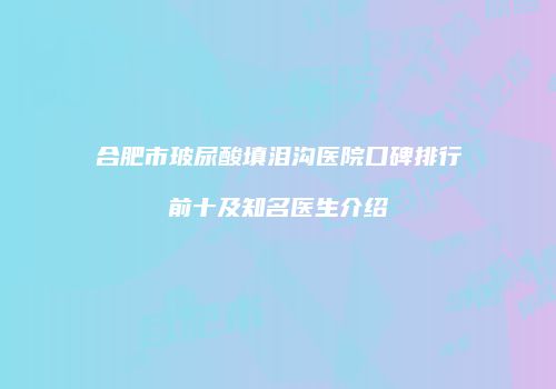 合肥市玻尿酸填泪沟医院口碑排行前十及知名医生介绍