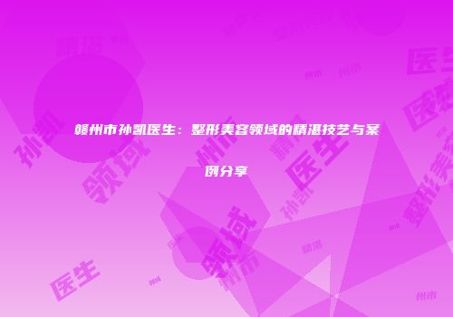 赣州市孙凯医生：整形美容领域的精湛技艺与案例分享