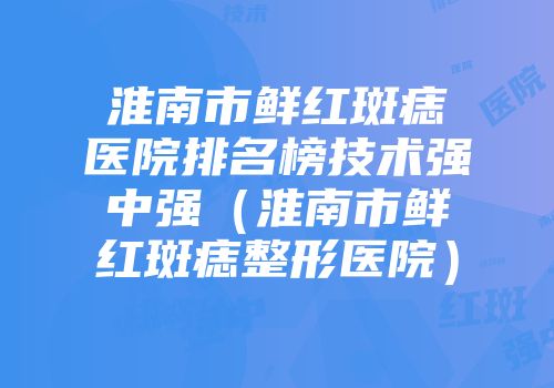 淮南市鲜红斑痣医院排名榜技术强中强(淮南市鲜红斑痣整形医院)