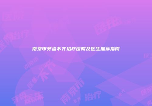 南京市牙齿不齐治疗医院及医生推荐指南