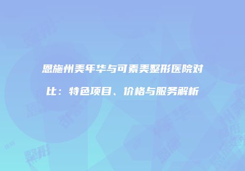 恩施州美年华与可素美整形医院对比:特色项目、价格与服务解析