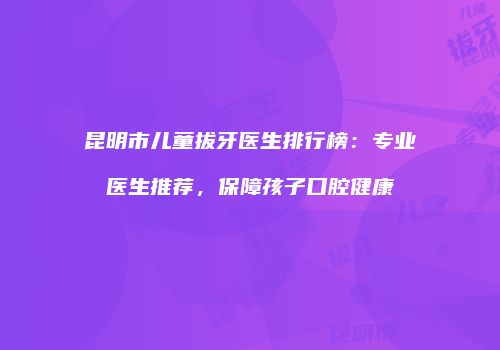 昆明市儿童拔牙医生排行榜：专业医生推荐，保障孩子口腔健康