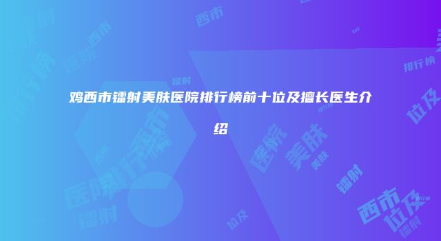 鸡西市镭射美肤医院排行榜前十位及擅长医生介绍