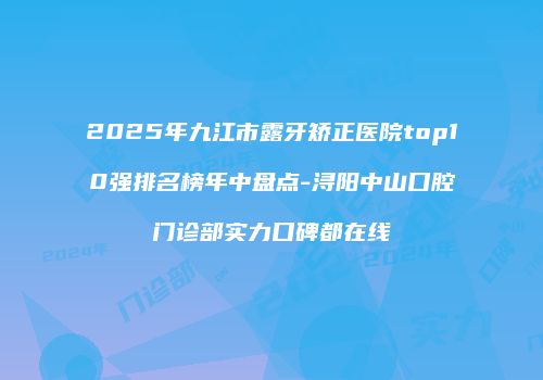 2025年九江市露牙矫正医院top10强排名榜年中盘点-浔阳中山口腔门诊部实力口碑都在线