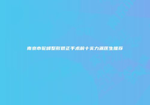 南京市驼峰整形矫正手术前十实力派医生推荐