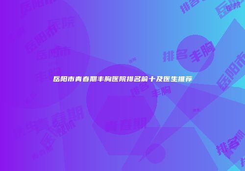 岳阳市青春期丰胸医院排名前十及医生推荐