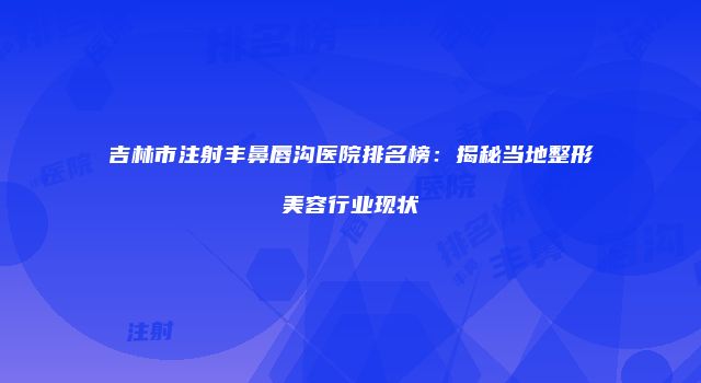 吉林市注射丰鼻唇沟医院排名榜：揭秘当地整形美容行业现状