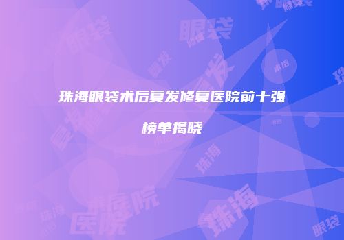 珠海眼袋术后复发修复医院前十强榜单揭晓