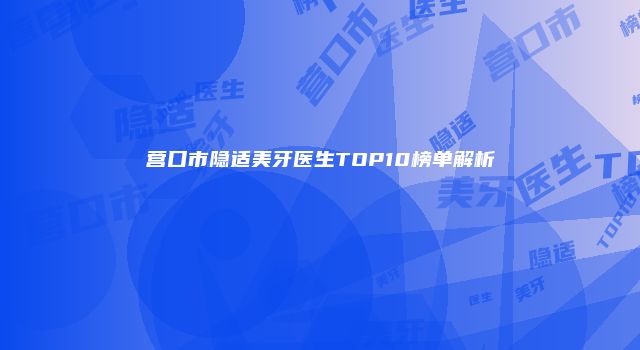 营口市隐适美牙医生TOP10榜单解析