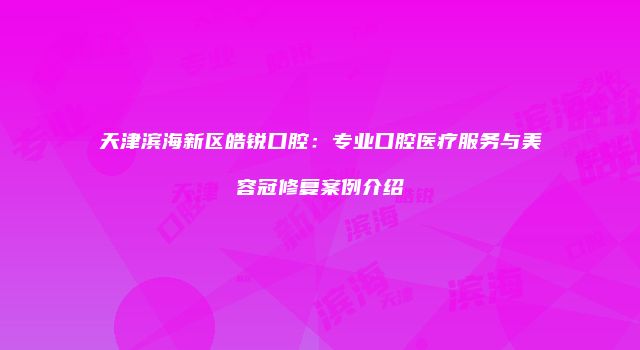 天津滨海新区皓锐口腔：专业口腔医疗服务与美容冠修复案例介绍