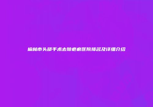 榆林市头部手术去除疤痕医院排名及详细介绍