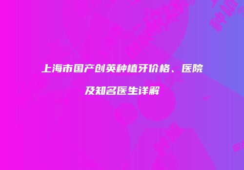 上海市国产创英种植牙价格、医院及知名医生详解