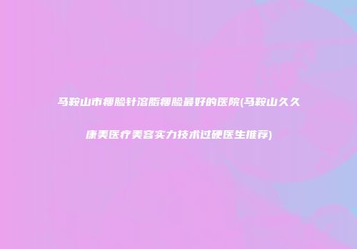 马鞍山市瘦脸针溶脂瘦脸最好的医院(马鞍山久久康美医疗美容实力技术过硬医生推荐)