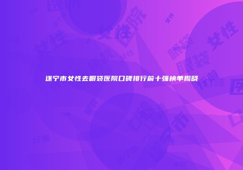 遂宁市女性去眼袋医院口碑排行前十强榜单揭晓