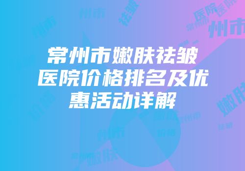 常州市嫩肤祛皱医院价格排名及优惠活动详解