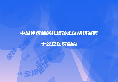 中国传统金属托槽矫正医院排名前十公立医院盘点