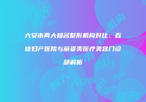六安市两大知名整形机构对比：百佳妇产医院与丽姿美医疗美容门诊部解析