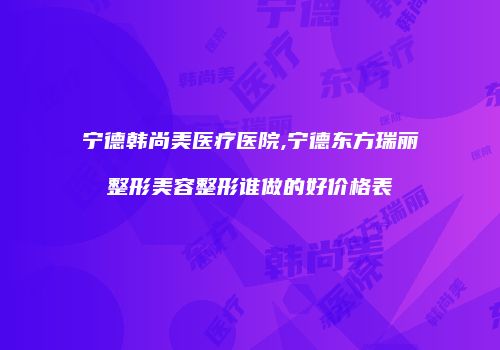 宁德韩尚美医疗医院,宁德东方瑞丽整形美容整形谁做的好价格表