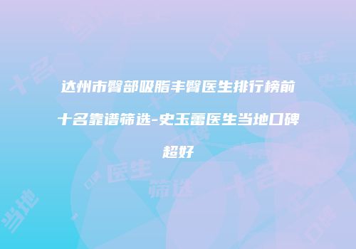 达州市臀部吸脂丰臀医生排行榜前十名靠谱筛选-史玉蕾医生当地口碑超好