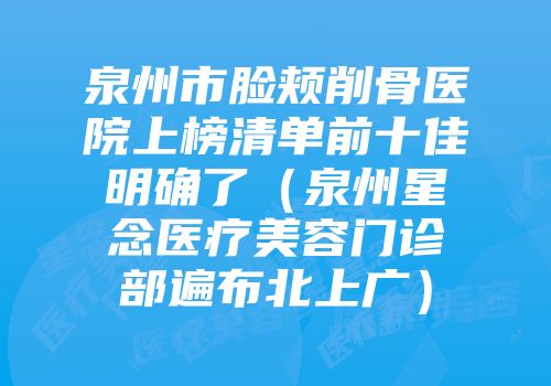 泉州市脸颊削骨医院上榜清单前十佳明确了（泉州星念医疗美容门诊部遍布北上广）