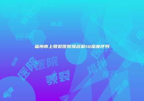 福州市上颚裂医院排名前10深度评判