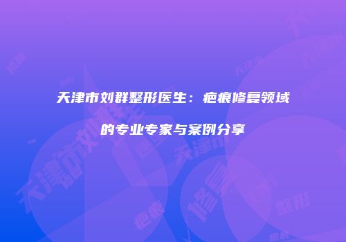 天津市刘群整形医生：疤痕修复领域的专业专家与案例分享