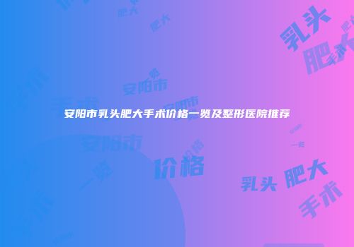 安阳市乳头肥大手术价格一览及整形医院推荐