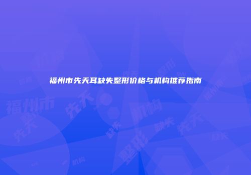 福州市先天耳缺失整形价格与机构推荐指南